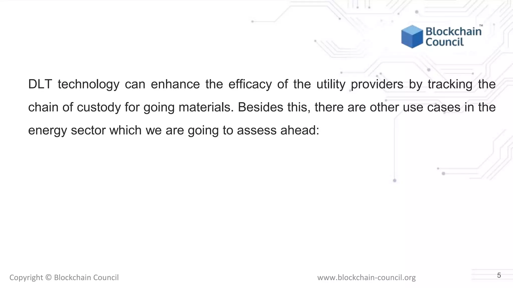 Copyright © Blockchain Council www.blockchain-council.org
DLT technology can enhance the efficacy of the utility providers by tracking the
chain of custody for going materials. Besides this, there are other use cases in the
energy sector which we are going to assess ahead:
5
 