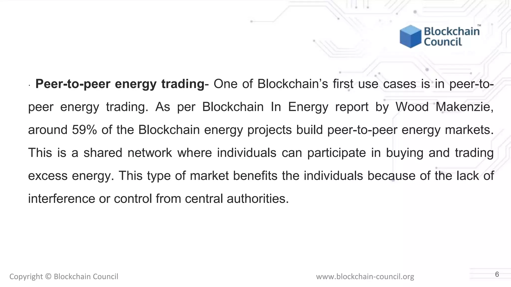 Copyright © Blockchain Council www.blockchain-council.org
· Peer-to-peer energy trading- One of Blockchain’s first use cases is in peer-to-
peer energy trading. As per Blockchain In Energy report by Wood Makenzie,
around 59% of the Blockchain energy projects build peer-to-peer energy markets.
This is a shared network where individuals can participate in buying and trading
excess energy. This type of market benefits the individuals because of the lack of
interference or control from central authorities.
6
 