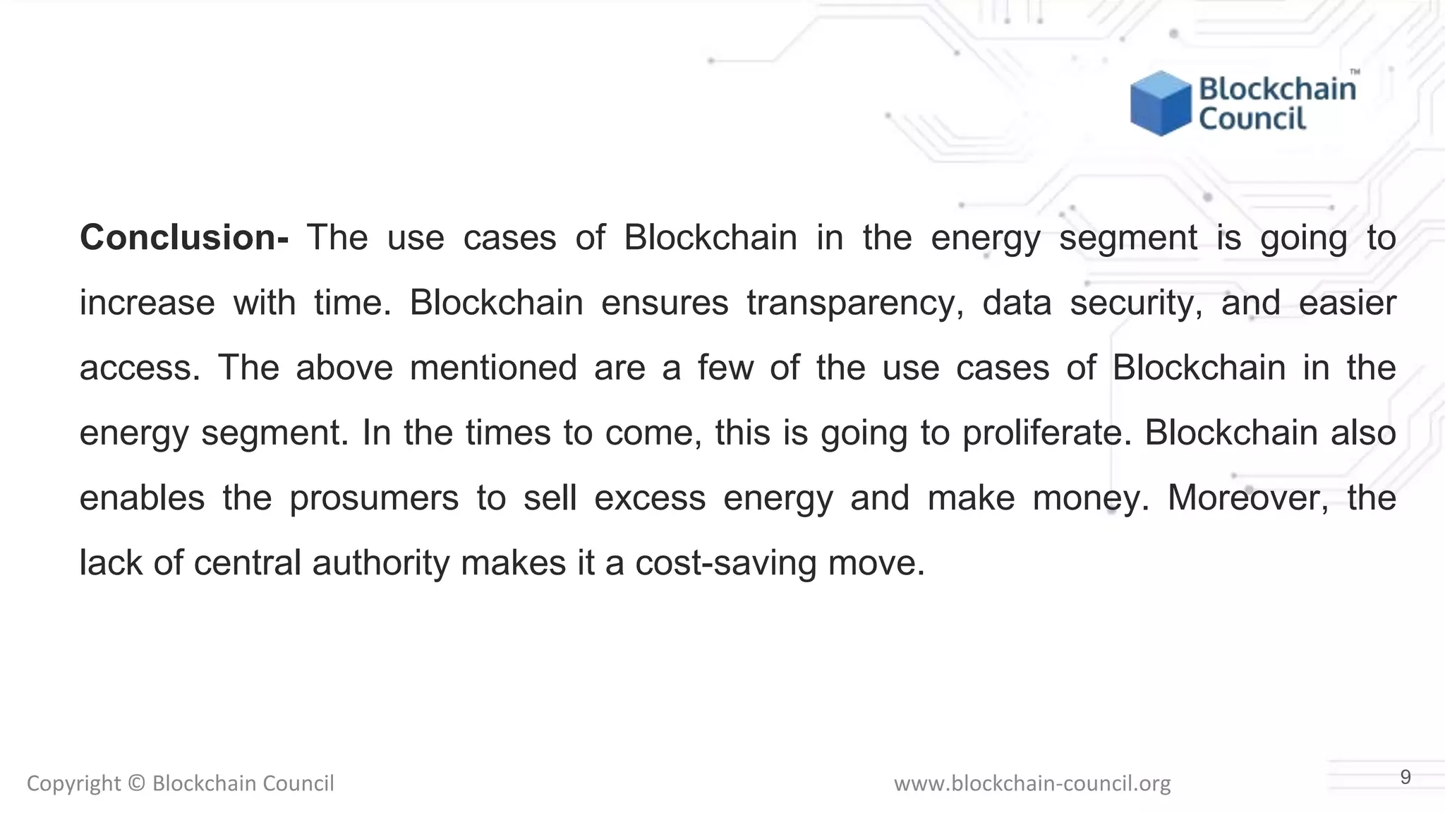 Copyright © Blockchain Council www.blockchain-council.org
Conclusion- The use cases of Blockchain in the energy segment is going to
increase with time. Blockchain ensures transparency, data security, and easier
access. The above mentioned are a few of the use cases of Blockchain in the
energy segment. In the times to come, this is going to proliferate. Blockchain also
enables the prosumers to sell excess energy and make money. Moreover, the
lack of central authority makes it a cost-saving move.
9
 