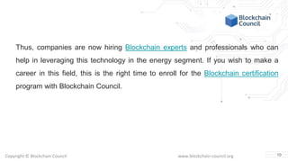 Copyright © Blockchain Council www.blockchain-council.org
Thus, companies are now hiring Blockchain experts and professionals who can
help in leveraging this technology in the energy segment. If you wish to make a
career in this field, this is the right time to enroll for the Blockchain certification
program with Blockchain Council.
10
 