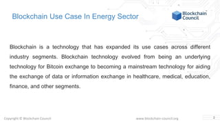 Copyright © Blockchain Council www.blockchain-council.org
Blockchain Use Case In Energy Sector
Blockchain is a technology that has expanded its use cases across different
industry segments. Blockchain technology evolved from being an underlying
technology for Bitcoin exchange to becoming a mainstream technology for aiding
the exchange of data or information exchange in healthcare, medical, education,
finance, and other segments.
2
 