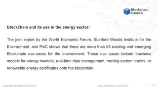 Copyright © Blockchain Council www.blockchain-council.org
Blockchain and its use in the energy sector:
The joint report by the World Economic Forum, Stanford Woods Institute for the
Environment, and PwC shows that there are more than 65 existing and emerging
Blockchain use-cases for the environment. These use cases include business
models for energy markets, real-time data management, moving carbon credits, or
renewable energy certificates onto the blockchain.
4
 