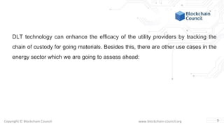Copyright © Blockchain Council www.blockchain-council.org
DLT technology can enhance the efficacy of the utility providers by tracking the
chain of custody for going materials. Besides this, there are other use cases in the
energy sector which we are going to assess ahead:
5
 