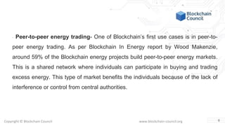 Copyright © Blockchain Council www.blockchain-council.org
· Peer-to-peer energy trading- One of Blockchain’s first use cases is in peer-to-
peer energy trading. As per Blockchain In Energy report by Wood Makenzie,
around 59% of the Blockchain energy projects build peer-to-peer energy markets.
This is a shared network where individuals can participate in buying and trading
excess energy. This type of market benefits the individuals because of the lack of
interference or control from central authorities.
6
 