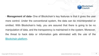 Copyright © Blockchain Council www.blockchain-council.org
· Management of data- One of Blockchain’s key features is that it gives the user
more control. Under the conventional system, the data can be misinterpreted or
omitted. With Blockchain’s help, you are assured that there is going to be no
manipulation of data, and the transparency is maintained in the system. Moreover,
the threat to hack data or information gets eliminated with the use of the
Blockchain platform.
8
 