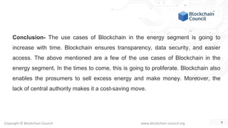Copyright © Blockchain Council www.blockchain-council.org
Conclusion- The use cases of Blockchain in the energy segment is going to
increase with time. Blockchain ensures transparency, data security, and easier
access. The above mentioned are a few of the use cases of Blockchain in the
energy segment. In the times to come, this is going to proliferate. Blockchain also
enables the prosumers to sell excess energy and make money. Moreover, the
lack of central authority makes it a cost-saving move.
9
 