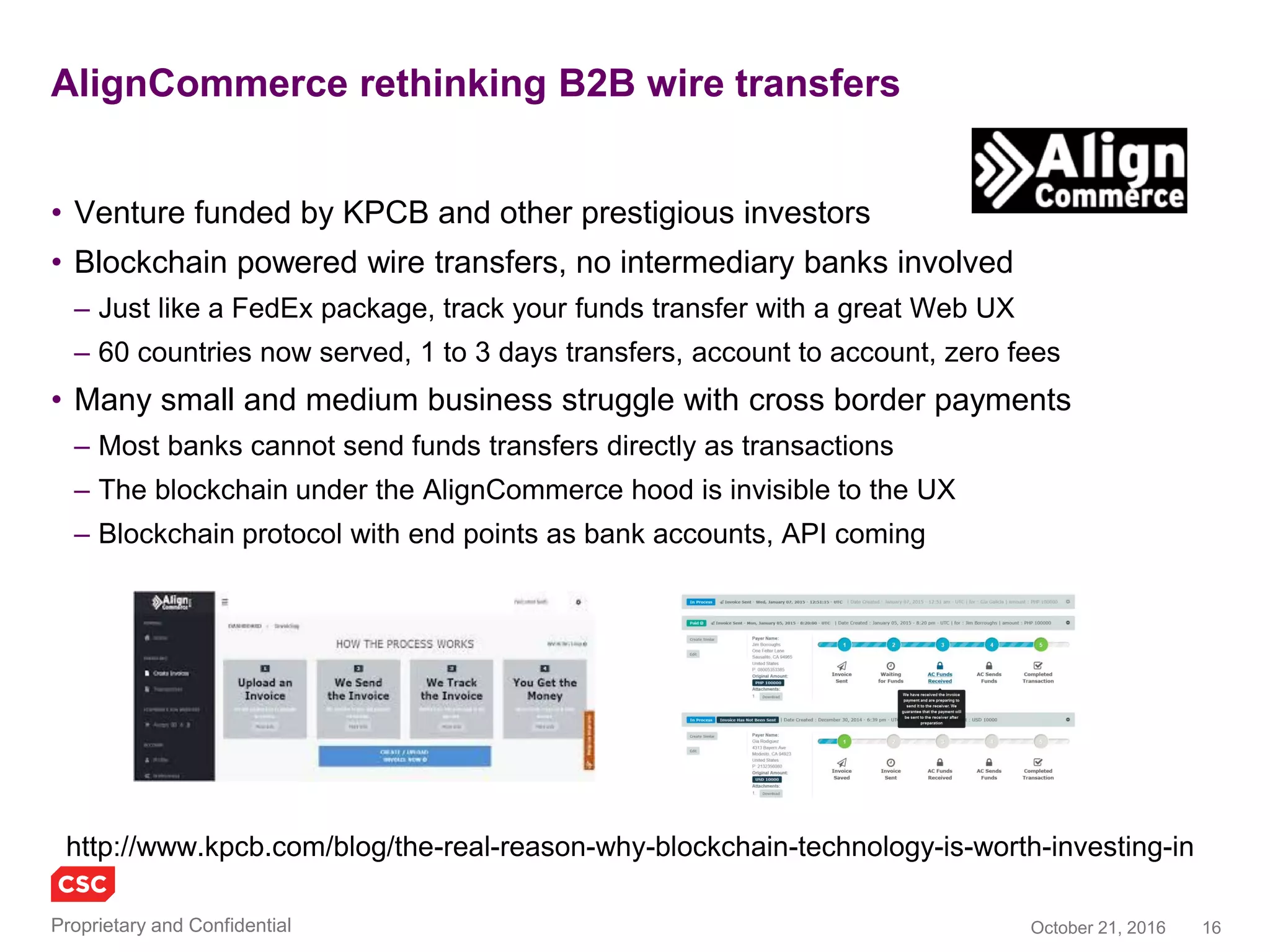 16November 4, 2016Copyright © 2016
Recent news of enterprise efforts to leverage blockchains
Activity and news
• Beyond pure-play startups, industry and
public sector are experimenting with
blockchains
– Understanding scalability, interoperability,
security and stability
– Establishing working groups, temporarily putting
any concerns on hold
• Pilots / trials / demonstrations / plans
– Deloitte and ConsenSys (an Ethereum
developer/integrator) announced plans in 2016
to create and demonstrate a digital bank
– An R3 CEV mock trading project connected 11
banks to a distributed ledger using a private
Ethereum blockchain running on Microsoft
Azure cloud
– Citibank is developing, testing and working on
its own crypto-currency called CitiCoin and
supporting blockchains
Cont.
– Estonia government services (e-Estonia) are
securing healthcare records using blockchain
– Microsoft VS (Visual Studio) is making the
Ethereum Solidity programming language
available to a wider set of developers
– Innovate UK (government open innovation) is
funding Tramonex to develop a cross border
payments demonstration using Ethereum
– JP Morgan Chase is developing a blockchain on
Ethereum to support private/public derivatives
and payments in a way that would satisfy
regulators while protecting privacy
– The Isle of Man Government is trailing
blockchain based government services including
identity
– The Royal Bank of Scotland claims to have built
a Clearing and Settlement process based on
Ethereum smart contracts, with promising
performance for real world use
 