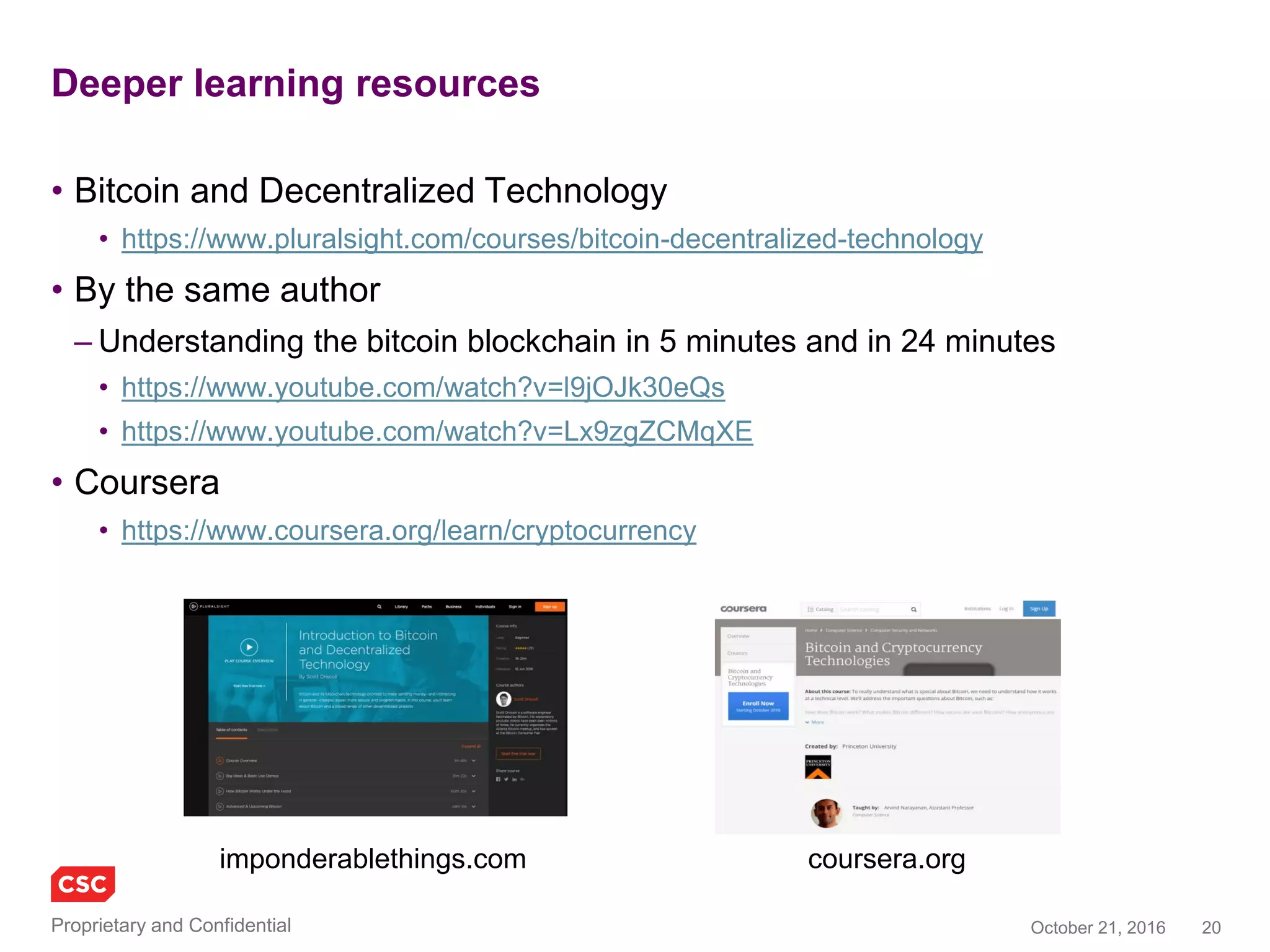 20November 4, 2016Copyright © 2016
Deeper learning resources
• Bitcoin and Decentralized Technology
• https://www.pluralsight.com/courses/bitcoin-decentralized-technology
• By the same author
– Understanding the bitcoin blockchain in 5 minutes and in 24 minutes
• https://www.youtube.com/watch?v=l9jOJk30eQs
• https://www.youtube.com/watch?v=Lx9zgZCMqXE
• Coursera
• https://www.coursera.org/learn/cryptocurrency
imponderablethings.com coursera.org
 