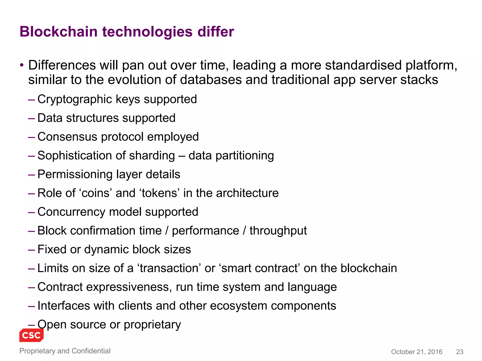 23November 4, 2016Copyright © 2016
Blockchain technologies differ
• Differences will pan out over time, leading a more standardised platform,
similar to the evolution of databases and traditional app server stacks
– Cryptographic keys supported
– Data structures supported
– Consensus protocol employed
– Sophistication of sharding – data partitioning
– Permissioning layer details
– Role of ‘coins’ and ‘tokens’ in the architecture
– Concurrency model supported
– Block confirmation time / performance / throughput
– Fixed or dynamic block sizes
– Limits on size of a ‘transaction’ or ‘smart contract’ on the blockchain
– Contract expressiveness, run time system and language
– Interfaces with clients and other ecosystem components
– Open source or proprietary
 