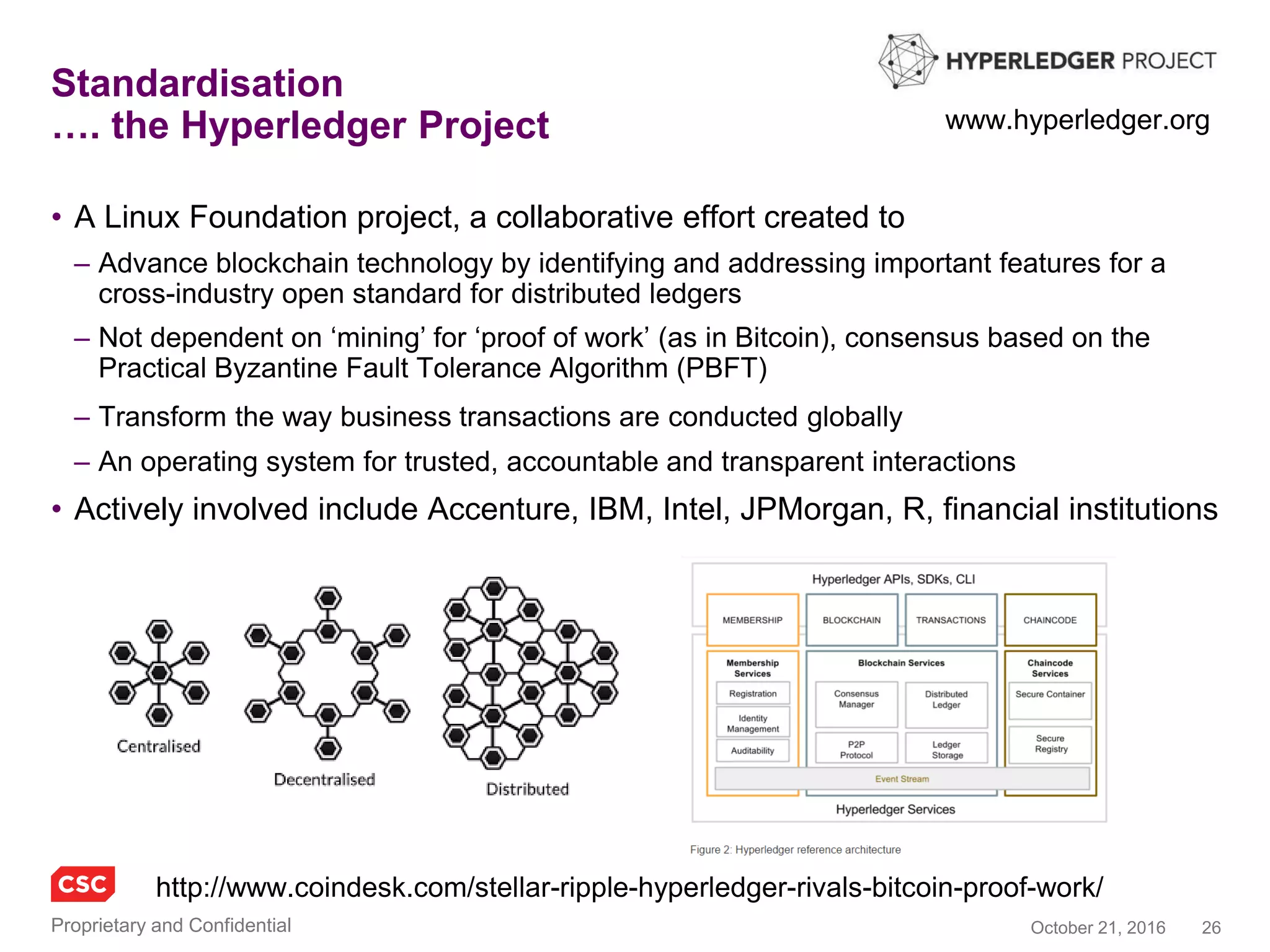 26November 4, 2016Copyright © 2016
Chain
• The team at Chain has built products at Google,
Salesforce, Visa, Microsoft, Square, and Heroku
• Chain partners with leading organizations to
build blockchain networks that transform markets
– Chain is a collaboration between financial firms and a team
of SV engineers, cryptographers and data scientists
• The Chain Open Standard optimizes for security,
privacy, and scalability in highly regulated
environments
– Real use cases across payments industry, banking
and capital markets
• Comprehensive framework covering protocols and
medium including:
chain.com
Chain approach to
standards development
Issuance
Payments
Bilateral trade
Order book
Loans
Auctions
Assets
Smart contracts
Privacy
Metadata
Data model
Consensus
 