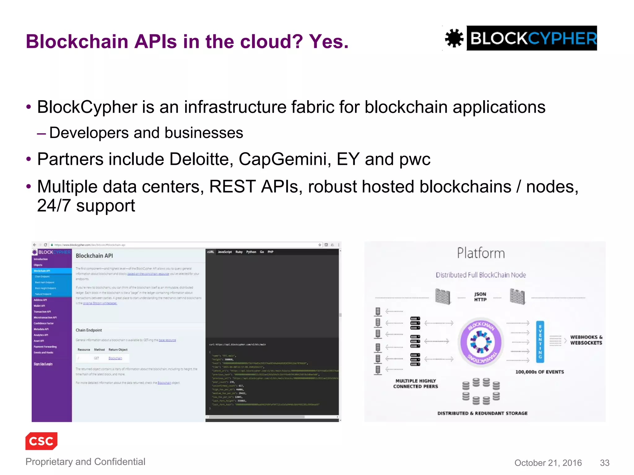 33November 4, 2016Copyright © 2016
EverLedger
• A blockchain based fraud detection system, overlaying big data from
closed sources such as insurers and law enforcement
• Permanent, immutable, a ledger for diamond certification &
transaction history
• Verifiable by insurance companies, owners, claimants and the police
• Extensible technology to track any asset that carries a unique identifier
and which is difficult to destroy or replicate
• API provides access to certificates, policy and claims information
– REST, JSON, resource-oriented URLs, standard HTTP verbs
– Client requests require signed HMAC-SHA512 signatures
• API key and Secret key
www.everledger.io
 