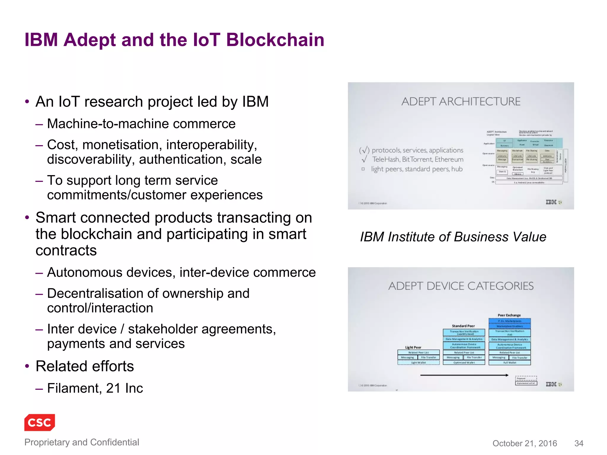 34November 4, 2016Copyright © 2016
Supply chain commerce
SKUChain
• Blockchain solutions for B2B Trade
and Supply Chain Finance
• Frictionless collaborative commerce
– Direct relationships
• Pos, invoices, Inventory, forward
payment obligations, loans
– Deep tier financing
• Real time views, linked to ‘Oracles’
BlockFreight
• Blockchain solutions for global freight
– Connecting banks, insurers, freight
forwarders, shipping carriers, port
operators and regulators
• Built on Ethereum
– Smart contracts to encode bill of lading
process, payment terms and cargo
– Tradeable token for transaction fees
– Storage of freight information sets (bill of
lading, supporting documentation) using
the Interplanetary File System (IPFS)
www.skuchain.com
www.blockfreight.com
 