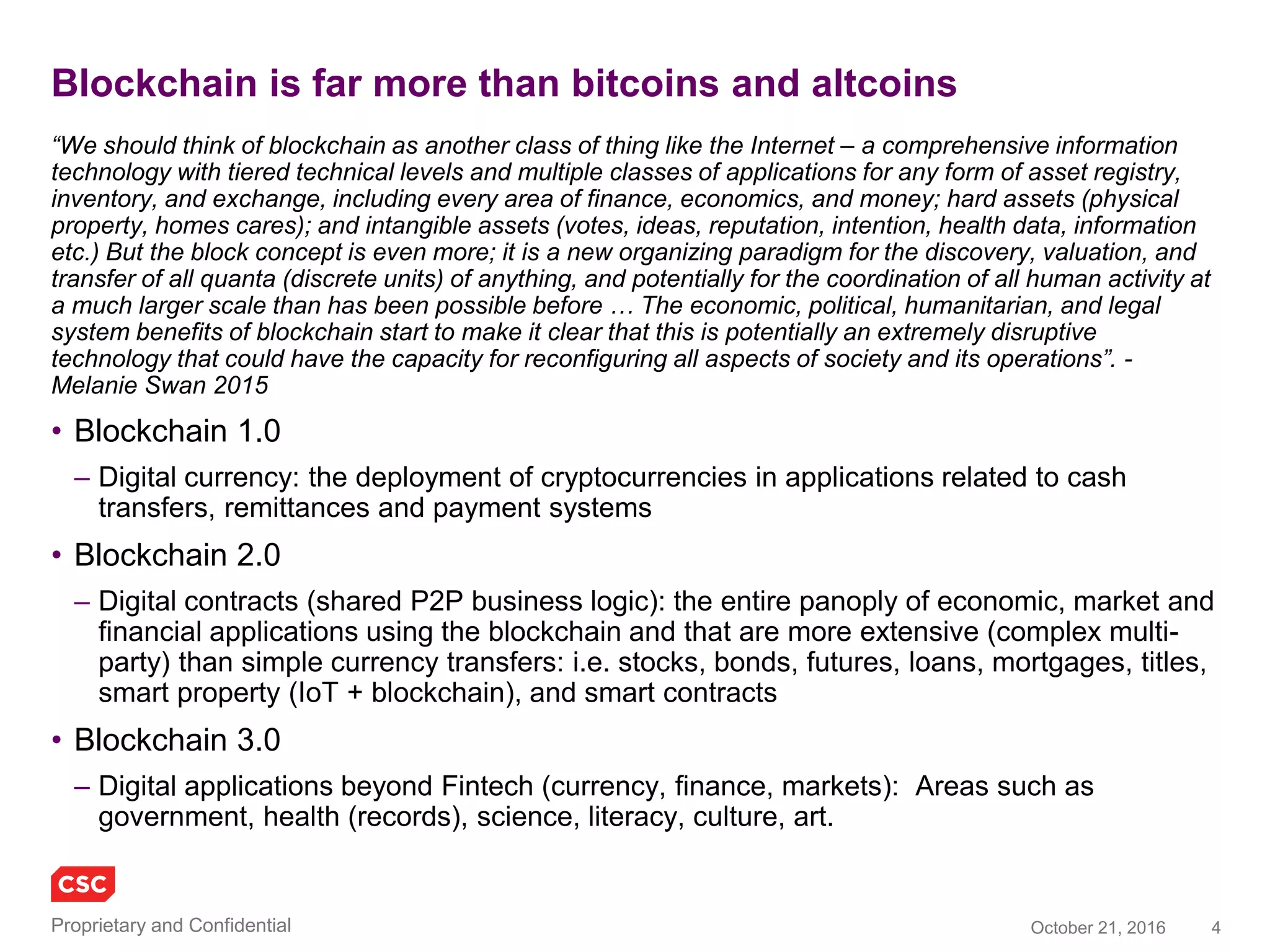 4November 4, 2016Copyright © 2016
Sample of recent blockchain industry news (last 10 days)
• The launch of a new cryptocurrency, Z.Cash, whose ‘genesis
block’ was minted on October 28, generating a price frenzy,
pushing its value over that of BTC (Bitcoin)
• MasterCard opens APIs to its blockchain
development/innovation lab to stimulate new applications in
P2C, P2P and B2B payments & supply chain
• A group of banks in South Africa are following those in USA and
Europe to establish collaborative trials of Ethereum blockchain
solutions for asset swaps and syndicated loans
• Disney became a blockchain advocate, releasing a platform
called Dragonchain, highlighting Disney tokens/coins,
streamlining distributed operations to ride queue optimisation
strategies
• Japan Bank Consortium formed (42 member banks) to trial
Ripple blockchain services for payments and settlement, moving
to 24-hour settlement and real time remittances
• Chain has decided to release an open source version of its
blockchain platform, attracting more attention from Visa (similar
move by RS CEV for its Corda oss via the HyperLedger Project)
• Capital One is to test blockchain for healthcare claims and
analytics, in partnership with Gem and healthcare API platform
PokitDok
• Commonwealth Bank and Wells Fargo announce they are
testing blockchain to support trade finance and a digitized fraud
resistant supply chain, initially focussed on the global cotton
market, working with Skuchain
• Mediachain Labs has released an oss blockchain based
image/media attribution engine that includes IPFS
(Interplanetary File System)
• Bank of Chain and HSBC are aiming to launch a blockchain
based property survey database, with integration to the bank’s
mortgage systems
• Five of Europe’s biggest insurers have joined forces to create
B3i (The Blockchain Insurance Industry Initiative), includes
Allianz, Swiss Re and Zurich and uses cover the gamut of the
entire insurance value chain
• Swift is spearheading a new Global Payments Initiative, led by
leading banks, that approximates how the blockchain works
• ABN AMRO and Delft University of Technology have partnered
to develop oss for complex blockchain applications
• Euler Hermes (insurance) has partnered with Fluent.Network to
build insurance applications on the blockchain
• HyperLedger, the Linux foundation oss effort to advance
standardisation of blockchain technology has added over 10
new members, including Huawei, Nokia and the National Stock
Exchange of India
• South Korea is planning a national digital currency using a
blockchain as part of a consorted effect in Fintech investments
• Estonia is expanding its leading e-Estonia digital citizen and e-
residency services, by partnering with BitNation
• AT&T is seeking a patent for a blockchain server, describing
subscriber home server consistent with Bitcoin
 