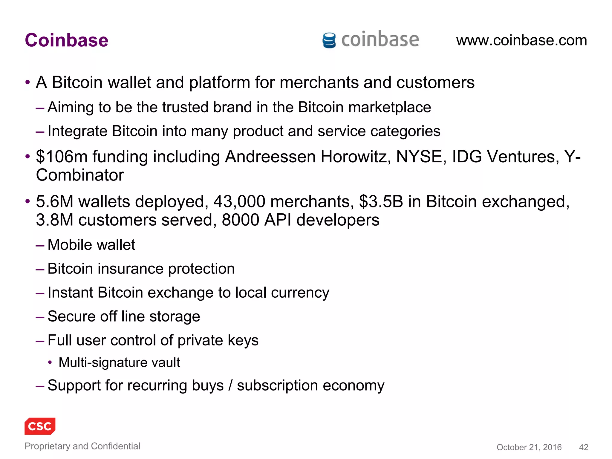 42November 4, 2016Copyright © 2016
Factom
• A scalable data layer for the blockchain
• Using the technology behind Bitcoin to change how businesses manage data and keep
records
– Audit systems, medical records, supply chain management, voting systems, property titles, legal
applications, and financial systems
• Factom maintains a permanent, time-stamped record of your data in the Blockchain
– Reduce the cost and complexity of conducting audits, managing records, and complying with
government regulations.
1. Proof of existence: Document existed in this form at a certain time
2. Proof of process: Document is linked to this new updated document
3. Proof of audit: Verifying the changes in the updated document
factom.org
Factom white paper
 