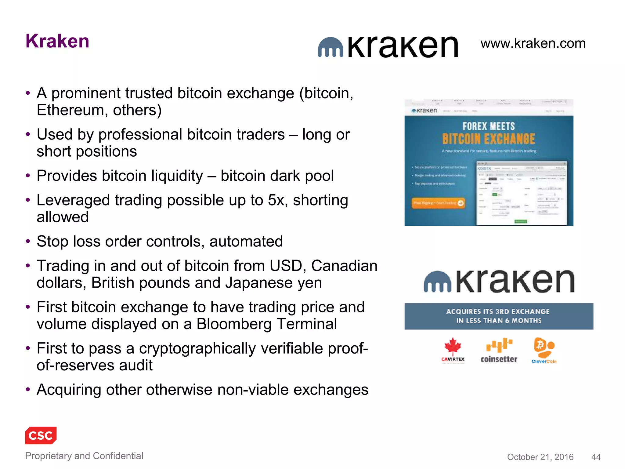 44November 4, 2016Copyright © 2016
Blockchain in defence industry
Use case 1
• Secured messaging system / apps via a
‘permissioned’ blockchain
• Decentralised ledgers for military applications,
including battlefield processes
– Map business logic of DoD ecosystem onto network of
known entities
– Smart contract send/receive reducing exposure to active
hackers, with prosaic objectives of simplifying and
speeding otherwise complex communications, including
back office
• Interesting features including repudiation,
deniability, perfect forward and backward secrecy,
time to live/self deleting messages, one time view
messages
Use case 2
• Secure sensitive information to enhance
“information integrity”
– Track when a system, device or piece of data
has been viewed or modified
– Know who is inside the castle and what they are
doing
– Critical oversight of sensitive databases, e.g.
nuclear systems command and control
DARPA. DoD and NATO have put out requests for military applications of the blockchain
Galois formal mathematical verification
of the Guardtime blockchain
 