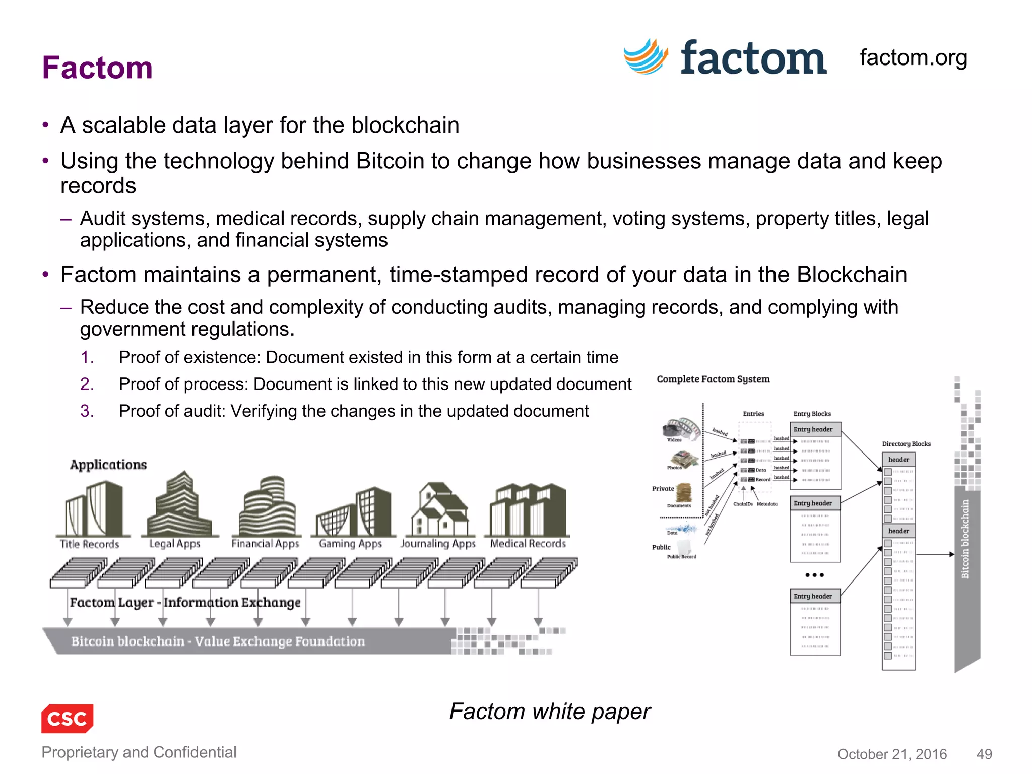 49November 4, 2016Copyright © 2016
Introducing the terminology of “Smart Contracts”
Technology
• Programmable currency
– Cryptographic tokens with programmatic
behaviours
• Smart contracts(*)
– Self-executing contractual (consistent) states,
a.k.a. distributed business logic
– Abstracting distributing programming to
represent meaningful social or commercial
contracts (beyond simple coin exchange
between two parties)
– Trusted, shared execution
• Smart property
– Digital Assets that understand their ownership
and can be exchanged P2P
– Physical Assets, a Ledger of Things, linking
smart contracts to IoT
• Dapps – decentralised applications
– Same code + same data = same result
– Implemented smart contracts and smart
property as trusted tamper proof code on a
blockchain
Higher level concepts
• DAO – decentralised autonomous
organisation
– Implemented as a set of Dapps
• DAC – decentralised autonomous
corporation
– Well formed DAO that can operate as a
business: for profit or non-profit
– Examples: Uber without Uber, eBay without
eBay, Facebook without Facebook
– Includes automatic markets, trade nets …
• DAS – decentralised automatous society
– Community without Community Makers
– Governance without Government
* The word “contract” does not imply a
commercial contract at the business level, but
blockchain based solutions may lead to this
 
