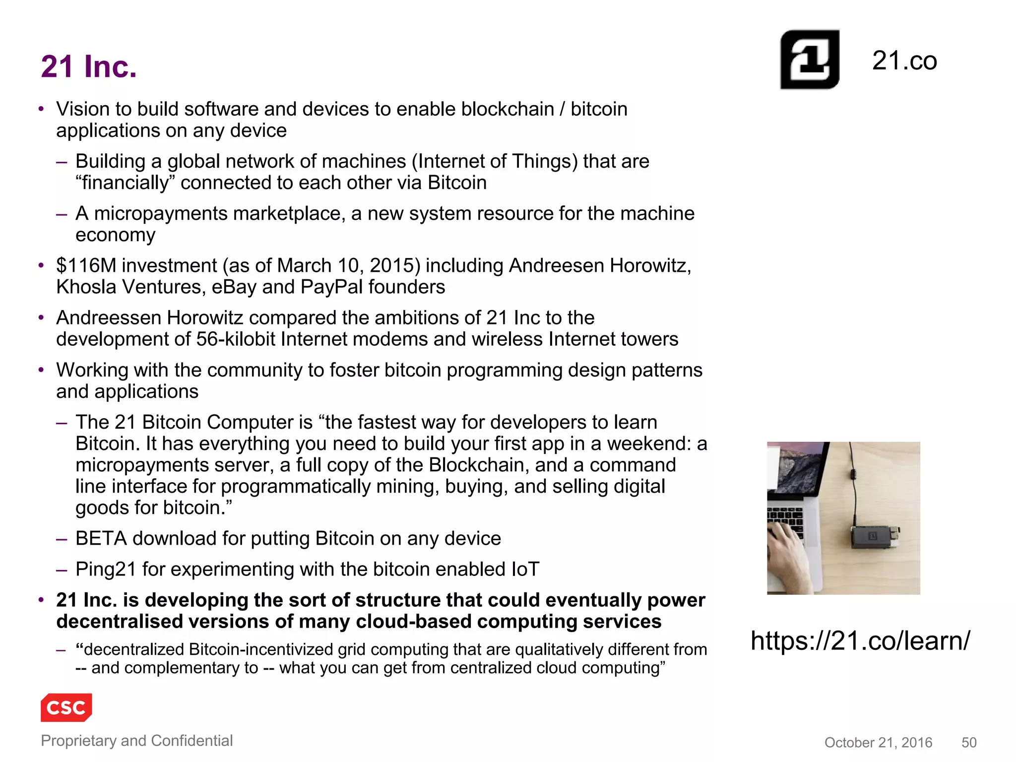 50November 4, 2016Copyright © 2016
Monax (was Eris Industries)
• Described as ‘process automation
for enterprise ecosystems’
– B2B processes/Web
services/microservices without
central authority or system
• Software and ‘legal engineers’
build a ‘smart contract’ library to
– Reduce time to market for new
processes
– Increase certainty in transactions and
processes
• Customers include Swift, Deloitte,
Accenture, R3 CEV, EY, Microsoft,
AWS
• Targeting ecosystem processes in
claims management, supply chain
management and B2B certification
• A platform for building, testing and
operating ecosystem applications
with a blockchain back end –
easing the way to smart contracts
– Glue for 2B blockchain applications
monax.io
 