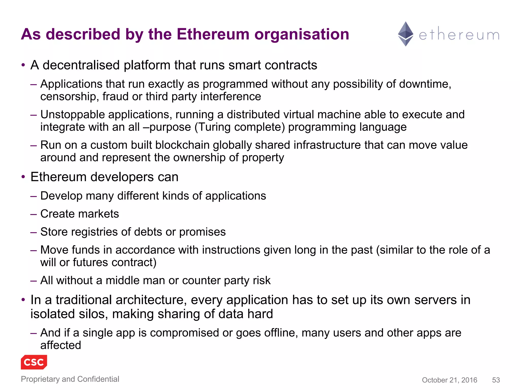 53November 4, 2016Copyright © 2016
Blockchain 2.0 as described by Ethereum.org
• A decentralised platform that runs smart contracts
– Applications that run exactly as programmed without any possibility of downtime,
censorship, fraud or third party interference
– Unstoppable applications, running a distributed virtual machine able to execute and
integrate with an all–purpose (Turing complete) programming language
– Run on a custom built blockchain globally shared infrastructure that can move value
around and represent the ownership of property
• Ethereum developers can
– Develop many different kinds of applications
– Create markets
– Store registries of debts or promises
– Move funds in accordance with instructions given long in the past (similar to the role of a
will or futures contract)
– All without a middle man or counter party risk
• In a traditional architecture, every application has to set up its own servers in
isolated silos, making sharing of data hard
– And if a single app is compromised or goes offline, many users and other apps are
affected
 