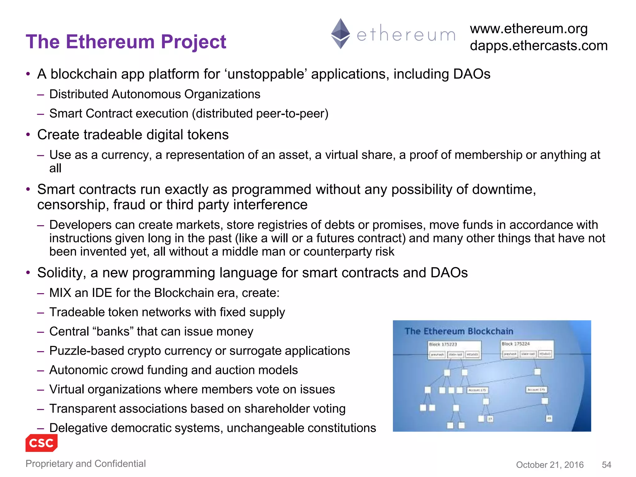 54November 4, 2016Copyright © 2016
Ethereum concepts
A simple smart
contract might be
a bet between two
parties about
tomorrow’s
temperature at
midday. The
contract could be
automatically
completed by a
software program
checking the
official
temperature
reading from
weather.com, with
the result of a
transfer of bitcoin
held in escrow
from the loser to
the winner’s
account.
Adapted from page 23,
The Blockchain, Blueprint
for a New Economy,
O’Reilly
 