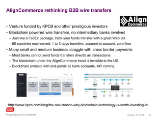 16November 4, 2016Copyright © 2016
Recent news of enterprise efforts to leverage blockchains
Activity and news
• Beyond pure-play startups, industry and
public sector are experimenting with
blockchains
– Understanding scalability, interoperability,
security and stability
– Establishing working groups, temporarily putting
any concerns on hold
• Pilots / trials / demonstrations / plans
– Deloitte and ConsenSys (an Ethereum
developer/integrator) announced plans in 2016
to create and demonstrate a digital bank
– An R3 CEV mock trading project connected 11
banks to a distributed ledger using a private
Ethereum blockchain running on Microsoft
Azure cloud
– Citibank is developing, testing and working on
its own crypto-currency called CitiCoin and
supporting blockchains
Cont.
– Estonia government services (e-Estonia) are
securing healthcare records using blockchain
– Microsoft VS (Visual Studio) is making the
Ethereum Solidity programming language
available to a wider set of developers
– Innovate UK (government open innovation) is
funding Tramonex to develop a cross border
payments demonstration using Ethereum
– JP Morgan Chase is developing a blockchain on
Ethereum to support private/public derivatives
and payments in a way that would satisfy
regulators while protecting privacy
– The Isle of Man Government is trailing
blockchain based government services including
identity
– The Royal Bank of Scotland claims to have built
a Clearing and Settlement process based on
Ethereum smart contracts, with promising
performance for real world use
 