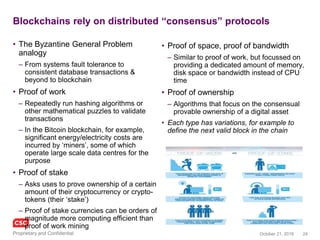 24November 4, 2016Copyright © 2016
Blockchains utilise distributed “consensus” protocols
• The Byzantine General Problem analogy
– From systems fault tolerance to consistent
database transactions & beyond to blockchain
• Proof of work
– Repeatedly run hashing algorithms or other
mathematical puzzles to validate transactions
– In the Bitcoin blockchain, for example,
significant energy/electricity costs are incurred
by ‘miners’, some of which operate large scale
data centres for the purpose
• Proof of stake
– Asks users to prove ownership of a certain
amount of their cryptocurrency or crypto-tokens
(their ‘stake’)
– Proof of stake currencies can be orders of
magnitude more computing efficient than proof
of work mining
• Proof of space, proof of bandwidth
– Similar to proof of work, but focussed on
providing a dedicated amount of memory, disk
space or bandwidth instead of CPU time
• Proof of ownership
– Algorithms that focus on the consensual
provable ownership of a digital asset
• Proof of authority
– For private chains, authorised notes are able to
collaborate to create / validate new secured blocks on
the chain
Each protocol type has variations, for example to
define the next valid block in the chain
 