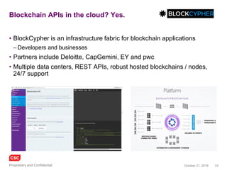 33November 4, 2016Copyright © 2016
EverLedger
• A blockchain based fraud detection system, overlaying big data from
closed sources such as insurers and law enforcement
• Permanent, immutable, a ledger for diamond certification &
transaction history
• Verifiable by insurance companies, owners, claimants and the police
• Extensible technology to track any asset that carries a unique identifier
and which is difficult to destroy or replicate
• API provides access to certificates, policy and claims information
– REST, JSON, resource-oriented URLs, standard HTTP verbs
– Client requests require signed HMAC-SHA512 signatures
• API key and Secret key
www.everledger.io
 