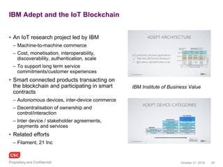 34November 4, 2016Copyright © 2016
Supply chain commerce
SKUChain
• Blockchain solutions for B2B Trade
and Supply Chain Finance
• Frictionless collaborative commerce
– Direct relationships
• Pos, invoices, Inventory, forward
payment obligations, loans
– Deep tier financing
• Real time views, linked to ‘Oracles’
BlockFreight
• Blockchain solutions for global freight
– Connecting banks, insurers, freight
forwarders, shipping carriers, port
operators and regulators
• Built on Ethereum
– Smart contracts to encode bill of lading
process, payment terms and cargo
– Tradeable token for transaction fees
– Storage of freight information sets (bill of
lading, supporting documentation) using
the Interplanetary File System (IPFS)
www.skuchain.com
www.blockfreight.com
 