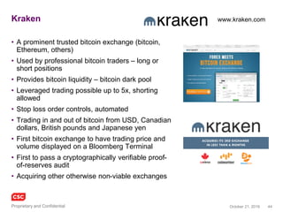 44November 4, 2016Copyright © 2016
Blockchain in defence industry
Use case 1
• Secured messaging system / apps via a
‘permissioned’ blockchain
• Decentralised ledgers for military applications,
including battlefield processes
– Map business logic of DoD ecosystem onto network of
known entities
– Smart contract send/receive reducing exposure to active
hackers, with prosaic objectives of simplifying and
speeding otherwise complex communications, including
back office
• Interesting features including repudiation,
deniability, perfect forward and backward secrecy,
time to live/self deleting messages, one time view
messages
Use case 2
• Secure sensitive information to enhance
“information integrity”
– Track when a system, device or piece of data
has been viewed or modified
– Know who is inside the castle and what they are
doing
– Critical oversight of sensitive databases, e.g.
nuclear systems command and control
DARPA. DoD and NATO have put out requests for military applications of the blockchain
Galois formal mathematical verification
of the Guardtime blockchain
 