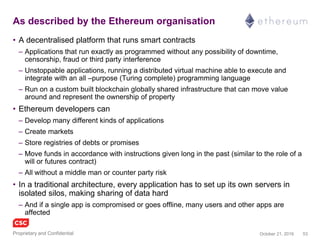 53November 4, 2016Copyright © 2016
Blockchain 2.0 as described by Ethereum.org
• A decentralised platform that runs smart contracts
– Applications that run exactly as programmed without any possibility of downtime,
censorship, fraud or third party interference
– Unstoppable applications, running a distributed virtual machine able to execute and
integrate with an all–purpose (Turing complete) programming language
– Run on a custom built blockchain globally shared infrastructure that can move value
around and represent the ownership of property
• Ethereum developers can
– Develop many different kinds of applications
– Create markets
– Store registries of debts or promises
– Move funds in accordance with instructions given long in the past (similar to the role of a
will or futures contract)
– All without a middle man or counter party risk
• In a traditional architecture, every application has to set up its own servers in
isolated silos, making sharing of data hard
– And if a single app is compromised or goes offline, many users and other apps are
affected
 