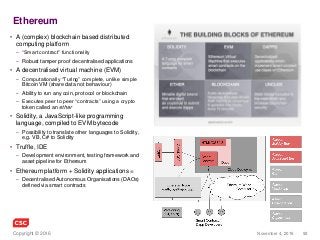 92November 4, 2016Copyright © 2016
Ethereum
• A (complex) blockchain based distributed
computing platform
– “Smart contract” functionality
– Robust tamper proof decentralised applications
• A decentralised virtual machine (EVM)
– Computationally “Turing” complete, unlike simple
Bitcoin VM (share data not behaviour)
– Ability to run any coin, protocol or blockchain
– Executes peer to peer “contracts” using a crypto
token called an ether
• Solidity, a JavaScript-like programming
language, compiled to EVM bytecode
– Possibility to translate other languages to Solidity,
e.g. VB, C# to Solidity
• Truffle, IDE
– Development environment, testing framework and
asset pipeline for Ethereum
• Ethereum platform + Solidity applications =
– Decentralised Autonomous Organisations (DAOs)
defined via smart contracts
 
