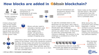 | 20-Jun-2021 | Venkatesh Jambulingam | 14
How blocks are added in blockchain?
Using any node, the
transactions is
broadcasted to all nodes
on the blockchain
To add this candidate block to the
blockchain as next block, each node is
given a tough challenge to solve. Nodes
should solve that challenge
successfully. Nodes performing this
activity are called miners. It takes time
to solve this computationally very
intensive challenge. The solution to the
challenge is considered as a Proof of
Work (PoW).
The transactions that are inside the
block that was added are considered as
immutable entries in the ledger
After the block
is added, the
transaction is
considered to
be closed.
Sundar initiates a
transaction to
Venkatesh
Sundar Venkatesh
All such transactions are
temporarily stored in the
memory pool of the
blockchain
Some nodes on the network
will take about 1 MB worth
of transactions from the
memory pool and will try to
form a candidate block
Miners will also need to
calculate a Number used
once (Nonce) such that
when added to the
header will generate a
hash value with certain
number of leading zeros
While doing this, the
transaction sare verified.
Especially, it will be
verified to ensure double
spending does not
happen and the person
initiating the transaction
has sufficient balance.
A block whose hash
value of the header
starting with certain
number of leading zeros
will be considered as a
signed block and will be
added to the blockchain
in that miners’ node.
Information about the new block will be sent to other
nodes on the system. Due to the consensus protocol,
the other mining nodes will verify the transactions
and build the block independently using the Nonce
from the successful miner. They will then add this
block to their respective nodes and move on to form
the next candidate block
 