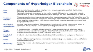 | 20-Jun-2021 | Venkatesh Jambulingam |
Peer/
Node
Each connected computer needs to install and run a computer application specific to the blockchain
ecosystem they wish to participate in
Technically, Blockchain constitutes a service overlay network (SON) and to be a node in the network,
computer must be able to process application-specific messages and affect the shared state of the SON
Consensus
Protocol
The consensus algorithm is implemented as part of the node application, providing the ‘rules of the game’ for
how the ecosystem will arrive at a single view of the ledger and the method for determining the “world state”
of the blockchain ecosystem E.g., Proof of Work, Proof of Stake, Byzantine Fault Tolerance, Proof of Vote,
Delegated Proof of Stake
Chain Code /
Smart Contract
computer code running inside the node application (virtual machine) outside the distributed ledger. It
contains set of rules which the parties to that contract agree to interact with each other
Virtual
Machine
A virtual machine is a computer program running in a node application that can understand specific
instructions making it possible to manage the state of a smart contracts. Instructions are provided in a
special programming language to enforce the terms of the contract
Distributed
Ledger
A ledger is a channel’s chain and current state data which is maintained by each peer on the channel
Events
Creates notifications of significant operations on the blockchain (e.g. a new block), as well as notifications
related to smart contracts
Membership
Membership Services authenticates, authorizes, and manages identities on a permissioned blockchain
network.
17
Components of Hyperledger Blockchain
 