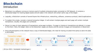 | 20-Jun-2021 | Venkatesh Jambulingam |
▶ Blockchain is a software running on memory pool of multiple computers/nodes connected on P2P Network. It contains a
distributed ledger for tracking digital assets and all nodes in the network will contain same copy of the ledger.
▶ Logically, a blockchain consists of several layers like infrastructure, networking, software, consensus protocol, data & applications
▶ To explain this simply, consider a typical transaction ledger. It will contain multiple pages and each page will contain multiple
transactions. Usually, the pages are numbered.
▶ Hence it is easy to track sequence of transactions using page numbers. if a page is missing or transactions are altered, it is easy
to find them. Here, the ledger refers to the blockchain, pages are blocks and the entries in pages are transactions in blockchain.
▶ Since all participants on the network have a copy of distributed ledger, the need for having a trusted third party to store the data
is eliminated.
9
Blockchain
Introduction
Transaction Ledger Blockchain
Page 1 Page 2 Page 3 Page N
Block 1 Block 2 Block 3 Block N
 