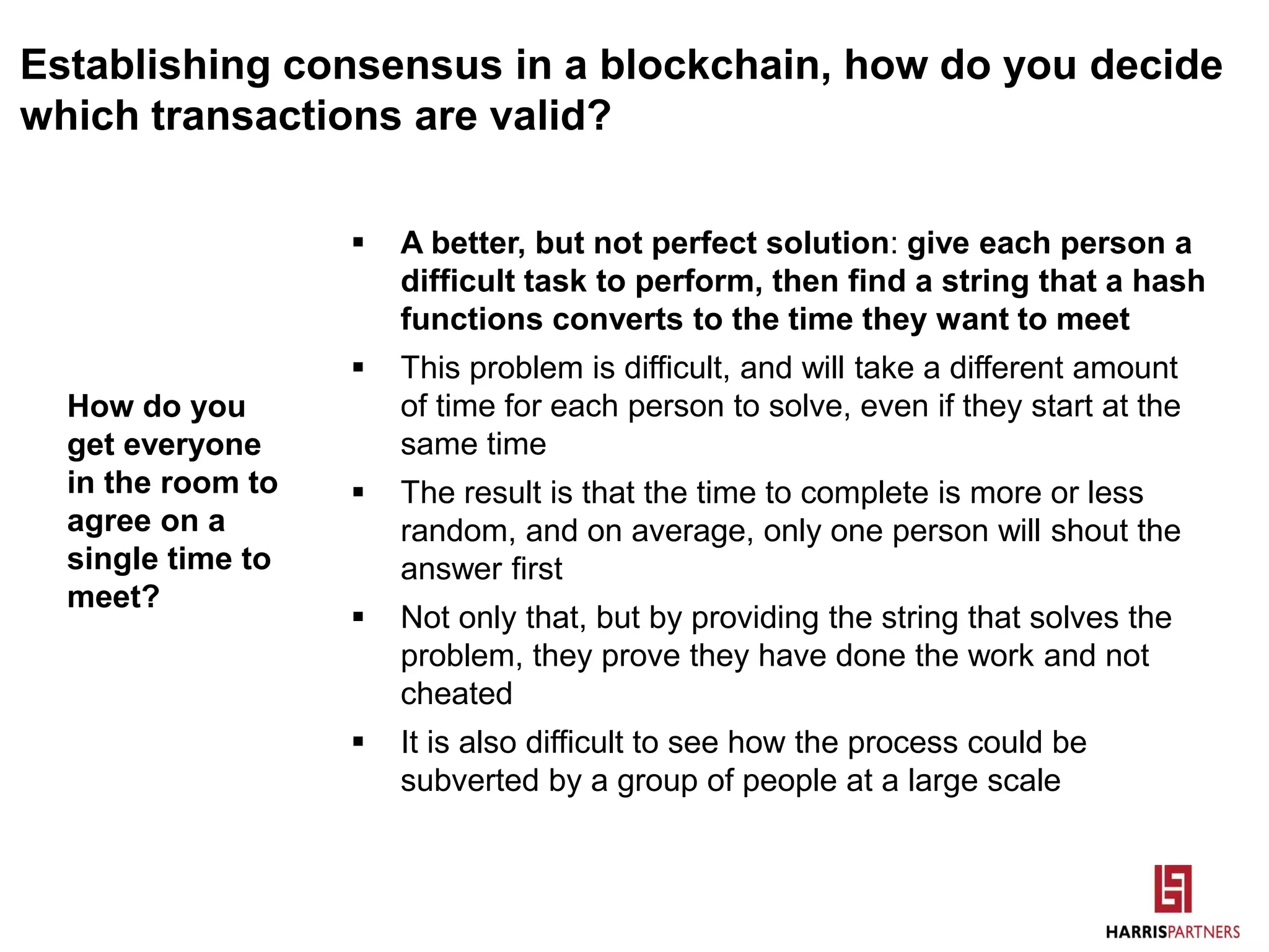 Establishing consensus in a blockchain, how do you decide
which transactions are valid?
 A better, but not perfect solution: give each person a
difficult task to perform, then find a string that a hash
functions converts to the time they want to meet
 This problem is difficult, and will take a different amount
of time for each person to solve, even if they start at the
same time
 The result is that the time to complete is more or less
random, and on average, only one person will shout the
answer first
 Not only that, but by providing the string that solves the
problem, they prove they have done the work and not
cheated
 It is also difficult to see how the process could be
subverted by a group of people at a large scale
How do you
get everyone
in the room to
agree on a
single time to
meet?
 