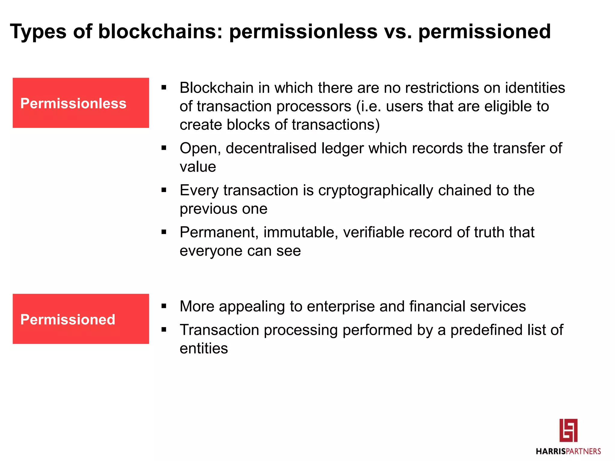 Types of blockchains: permissionless vs. permissioned
 Blockchain in which there are no restrictions on identities
of transaction processors (i.e. users that are eligible to
create blocks of transactions)
 Open, decentralised ledger which records the transfer of
value
 Every transaction is cryptographically chained to the
previous one
 Permanent, immutable, verifiable record of truth that
everyone can see
Permissionless
Permissioned
 More appealing to enterprise and financial services
 Transaction processing performed by a predefined list of
entities
 