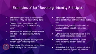 @tonilanec www.tonilane.com tlc@cultu.re
Examples of Self-Sovereign Identity Principles
● Existence: Users have an independent
existence — they are never wholly digital
● Control: Users must control their
identities, privacy or celebrity as they
prefer
● Access: Users must have access to their
own data — no gatekeepers, nothing
hidden
● Transparency: Systems and algorithms
must be open and transparent
● Persistence: Identities must be long-lived
— for as long as the user wishes
● Portability: Information and services
about identity must be transportable by the
user
● Interoperability: Identities should be as
widely usable as possible; e.g. cross
borders
● Consent: Users must freely agree to how
their identity information will be used
● Minimalization: Disclosure of claims
about an identity must be as few as
possible
● Protection: The rights of individual users
must be protected against the powerful
 