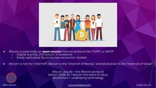 @tonilanec www.tonilane.com tlc@cultu.re
● Bitcoin is essentially an open-source internet protocol like TCPIP, or SMTP
○ Digital scarcity: 21m bitcoin in existence
○ Easily replicated: Dynamic new economic models
● Bitcoin is not the “internet”, Bitcoin is the “Internet of Money” and blockchain is the “Internet of Value”
Bitcoin (big B) = the Bitcoin protocol
bitcoin (little b) = bitcoin the store of value
Blockchain = underlying technology
@tonilanec www.tonilane.com tlc@cultu.re
 