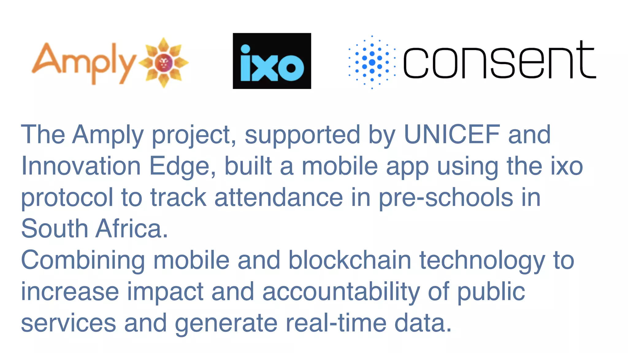 The Amply project, supported by UNICEF and
Innovation Edge, built a mobile app using the ixo
protocol to track attendance in pre-schools in
South Africa.
Combining mobile and blockchain technology to
increase impact and accountability of public
services and generate real-time data.
 