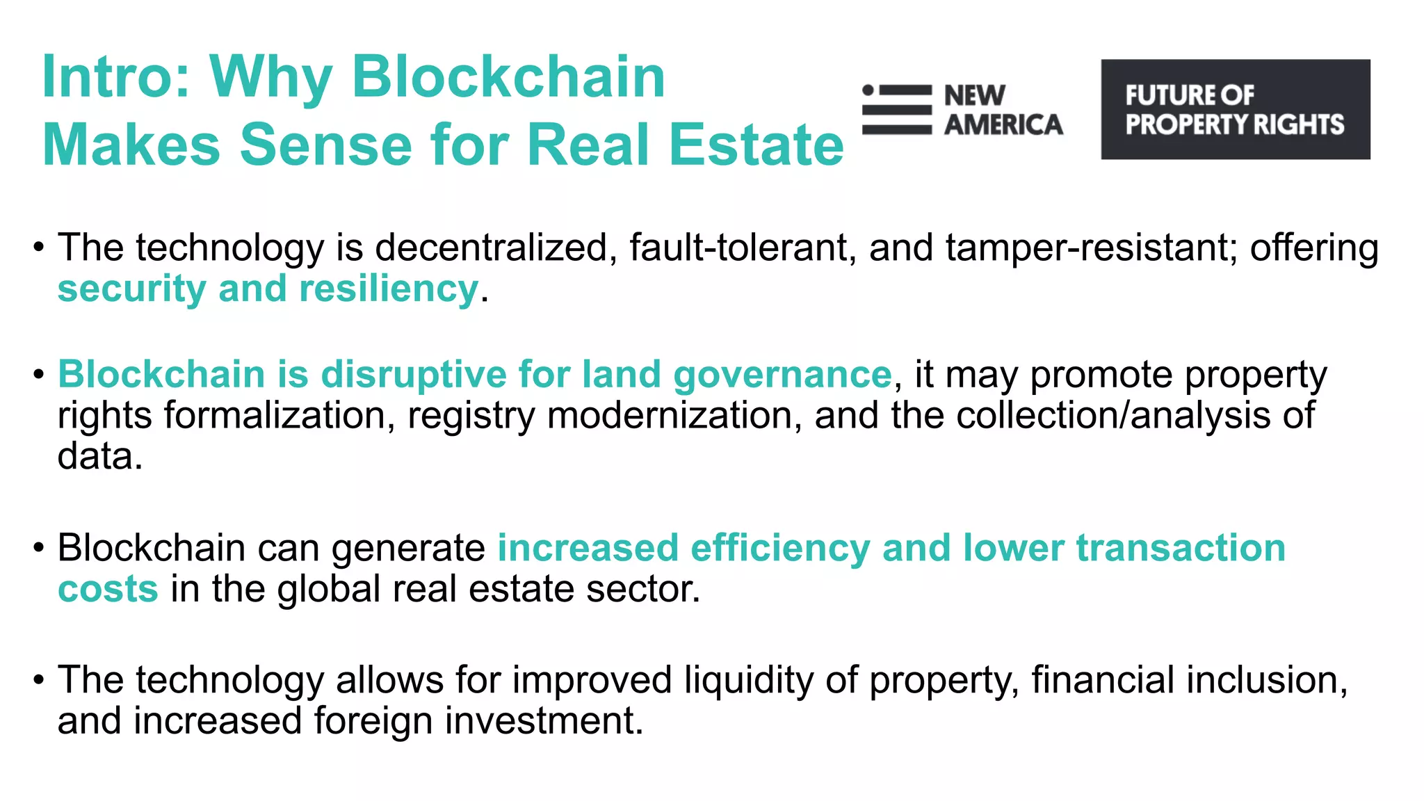 Intro: Why Blockchain
Makes Sense for Real Estate
• The technology is decentralized, fault-tolerant, and tamper-resistant; offering
security and resiliency.
• Blockchain is disruptive for land governance, it may promote property
rights formalization, registry modernization, and the collection/analysis of
data.
• Blockchain can generate increased efficiency and lower transaction
costs in the global real estate sector.
• The technology allows for improved liquidity of property, financial inclusion,
and increased foreign investment.
 
