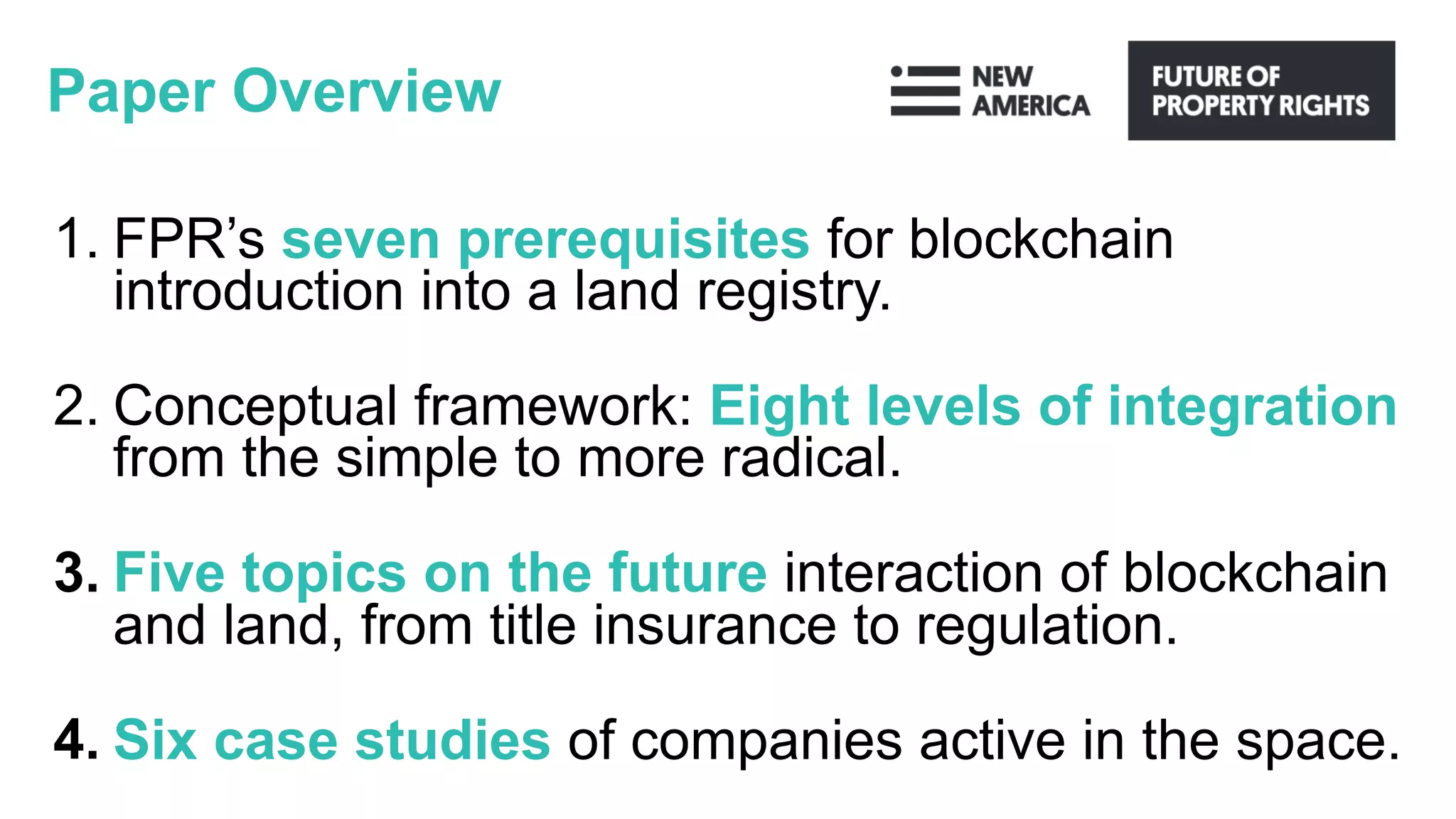 Paper Overview
1. FPR’s seven prerequisites for blockchain
introduction into a land registry.
2. Conceptual framework: Eight levels of integration
from the simple to more radical.
3. Five topics on the future interaction of blockchain
and land, from title insurance to regulation.
4. Six case studies of companies active in the space.
 