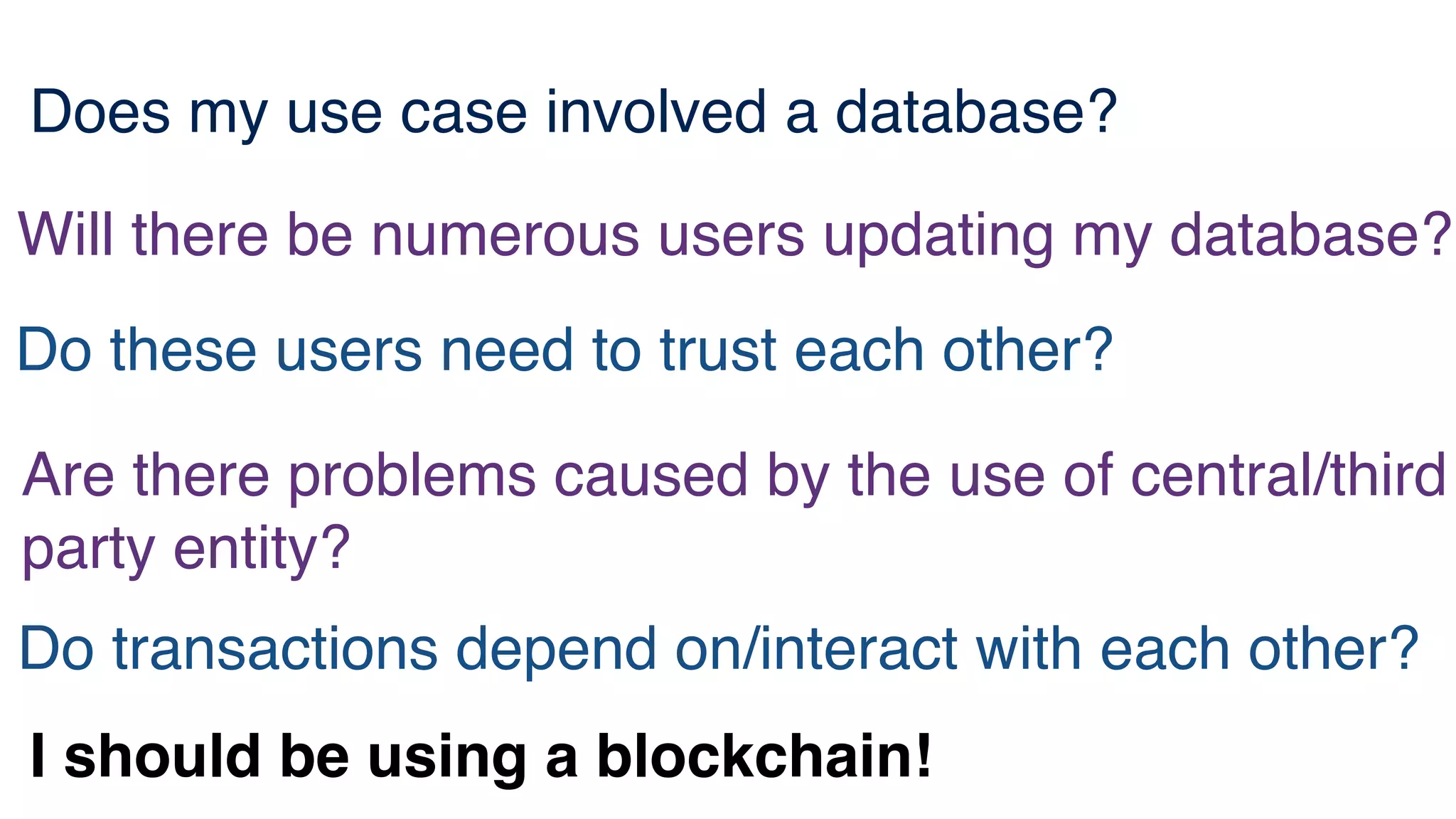 Does my use case involved a database?
Will there be numerous users updating my database?
Do these users need to trust each other?
Are there problems caused by the use of central/third
party entity?
Do transactions depend on/interact with each other?
I should be using a blockchain!
 