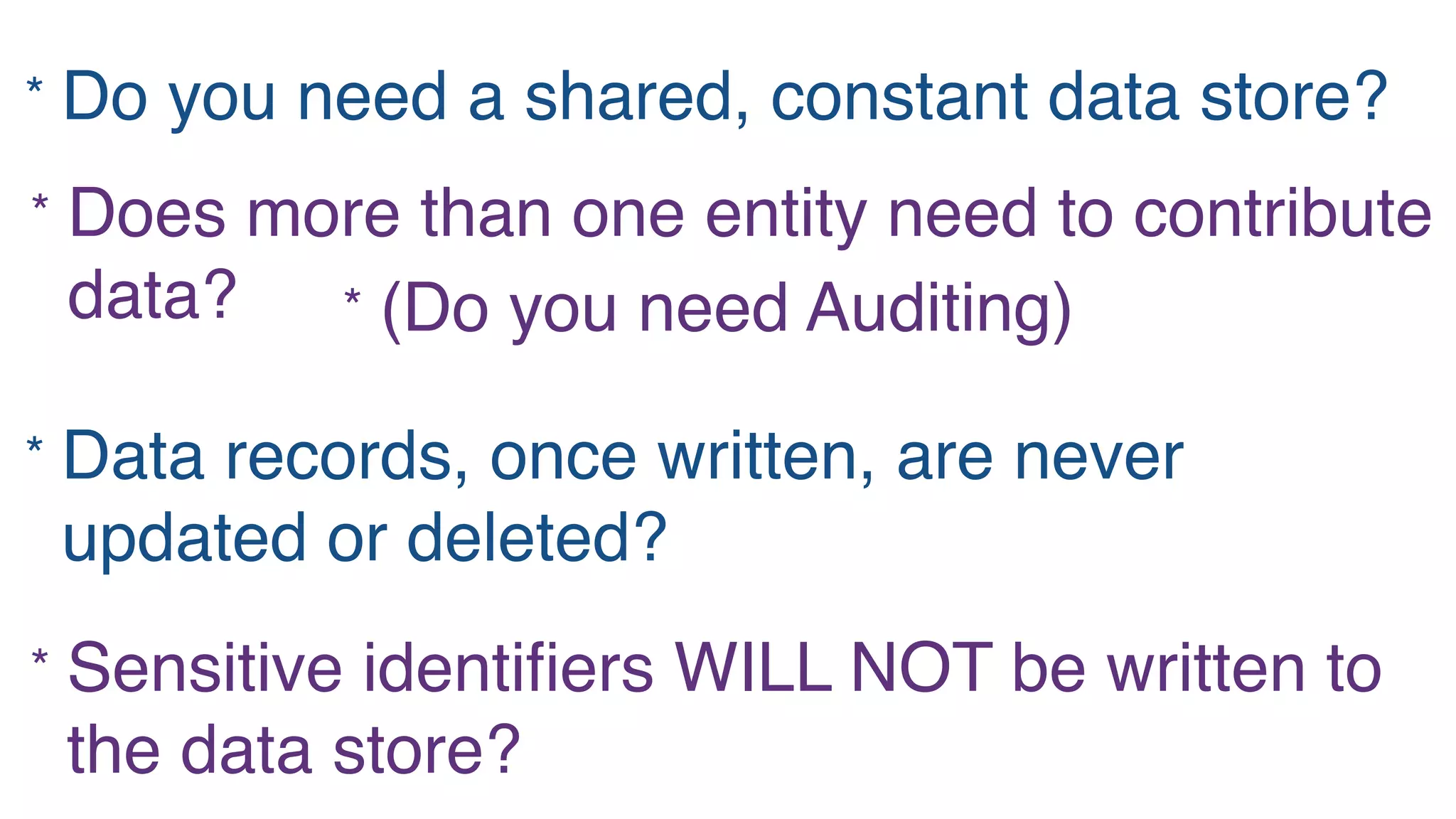 * Do you need a shared, constant data store?
* Does more than one entity need to contribute
data? * (Do you need Auditing)
* Sensitive identiﬁers WILL NOT be written to
the data store?
* Data records, once written, are never
updated or deleted?
 