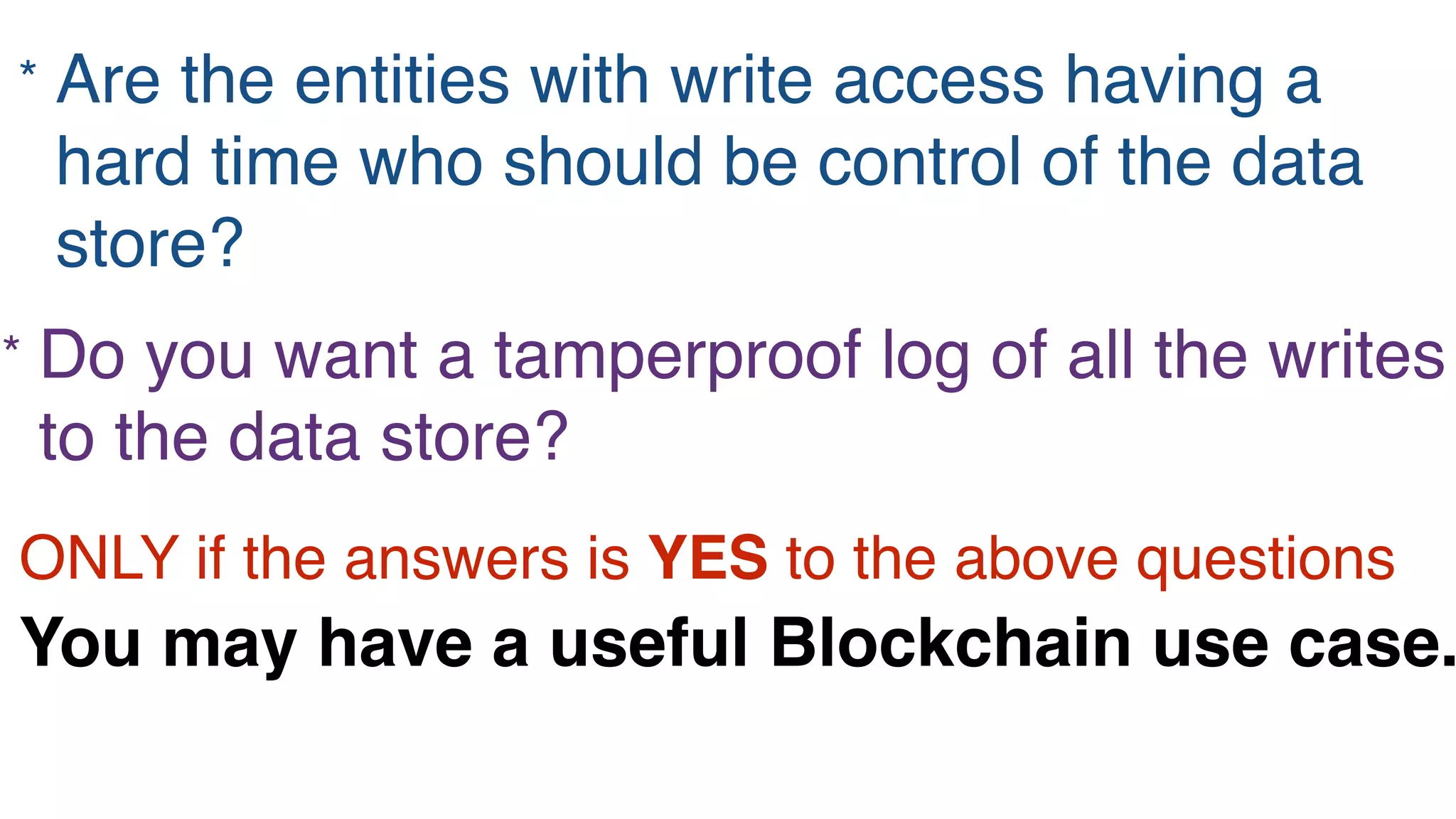 * Are the entities with write access having a
hard time who should be control of the data
store?
* Do you want a tamperproof log of all the writes
to the data store?
ONLY if the answers is YES to the above questions
You may have a useful Blockchain use case.
 