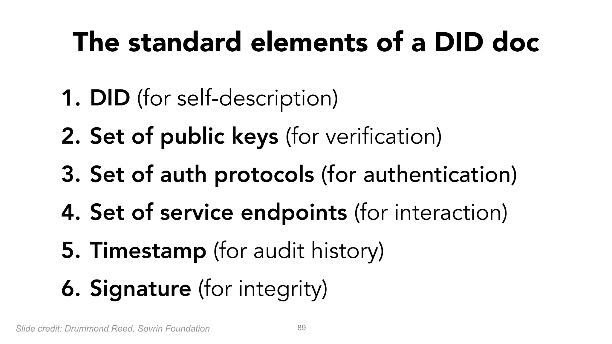 1. DID (for self-description)
2. Set of public keys (for verification)
3. Set of auth protocols (for authentication)
4. Set of service endpoints (for interaction)
5. Timestamp (for audit history)
6. Signature (for integrity)
89
The standard elements of a DID doc
Slide credit: Drummond Reed, Sovrin Foundation
 