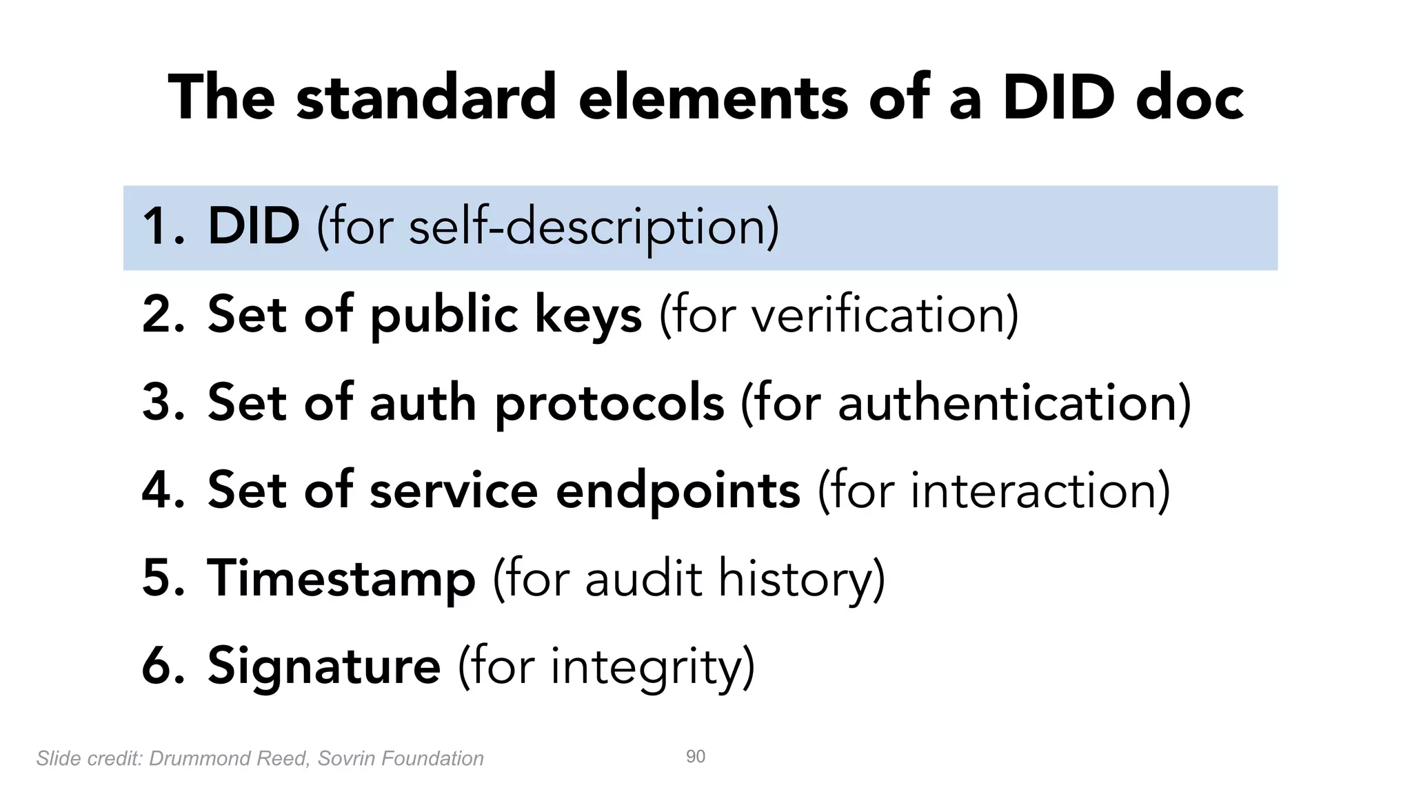 1. DID (for self-description)
2. Set of public keys (for verification)
3. Set of auth protocols (for authentication)
4. Set of service endpoints (for interaction)
5. Timestamp (for audit history)
6. Signature (for integrity)
90
The standard elements of a DID doc
Slide credit: Drummond Reed, Sovrin Foundation
 