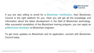 Copyright © Blockchain Council www.blockchain-council.org
If you are also willing to enroll for a Blockchain Certification, then Blockchain
Council is the right platform for you. Here you will get all the knowledge and
information about the latest development in the field of Blockchain technology.
After successful completion of the Blockchain training program, you can apply as
a Blockchain developer or Blockchain engineer.
To get more updates on Blockchain and its application, connect with Blockchain
Council today.
10
 