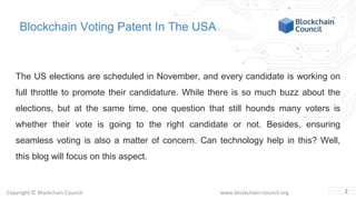 Copyright © Blockchain Council www.blockchain-council.org
Blockchain Voting Patent In The USA
The US elections are scheduled in November, and every candidate is working on
full throttle to promote their candidature. While there is so much buzz about the
elections, but at the same time, one question that still hounds many voters is
whether their vote is going to the right candidate or not. Besides, ensuring
seamless voting is also a matter of concern. Can technology help in this? Well,
this blog will focus on this aspect.
2
 