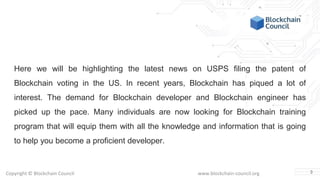 Copyright © Blockchain Council www.blockchain-council.org
Here we will be highlighting the latest news on USPS filing the patent of
Blockchain voting in the US. In recent years, Blockchain has piqued a lot of
interest. The demand for Blockchain developer and Blockchain engineer has
picked up the pace. Many individuals are now looking for Blockchain training
program that will equip them with all the knowledge and information that is going
to help you become a proficient developer.
3
 