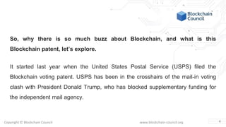 Copyright © Blockchain Council www.blockchain-council.org
So, why there is so much buzz about Blockchain, and what is this
Blockchain patent, let’s explore.
It started last year when the United States Postal Service (USPS) filed the
Blockchain voting patent. USPS has been in the crosshairs of the mail-in voting
clash with President Donald Trump, who has blocked supplementary funding for
the independent mail agency.
4
 