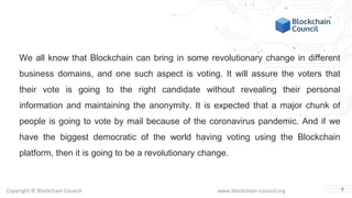 Copyright © Blockchain Council www.blockchain-council.org
We all know that Blockchain can bring in some revolutionary change in different
business domains, and one such aspect is voting. It will assure the voters that
their vote is going to the right candidate without revealing their personal
information and maintaining the anonymity. It is expected that a major chunk of
people is going to vote by mail because of the coronavirus pandemic. And if we
have the biggest democratic of the world having voting using the Blockchain
platform, then it is going to be a revolutionary change.
5
 